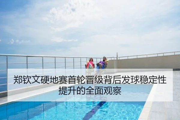 郑钦文硬地赛首轮晋级背后发球稳定性提升的全面观察