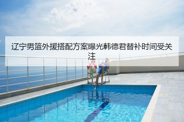 辽宁男篮外援搭配方案曝光韩德君替补时间受关注